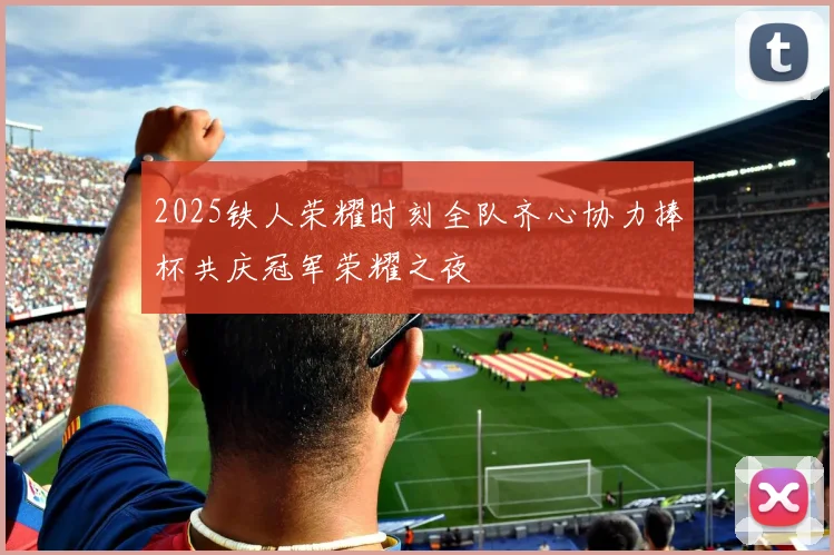 2025铁人荣耀时刻全队齐心协力捧杯共庆冠军荣耀之夜