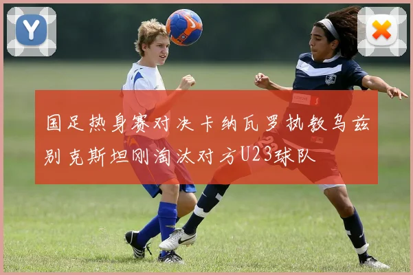 国足热身赛对决卡纳瓦罗执教乌兹别克斯坦刚淘汰对方U23球队