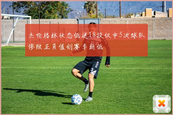 杰伦格林状态低迷18投仅中5次球队惨败正负值创赛季新低