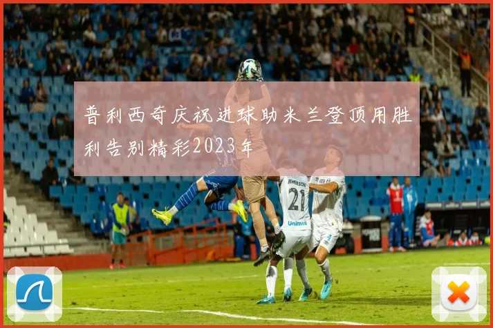 普利西奇庆祝进球助米兰登顶用胜利告别精彩2023年