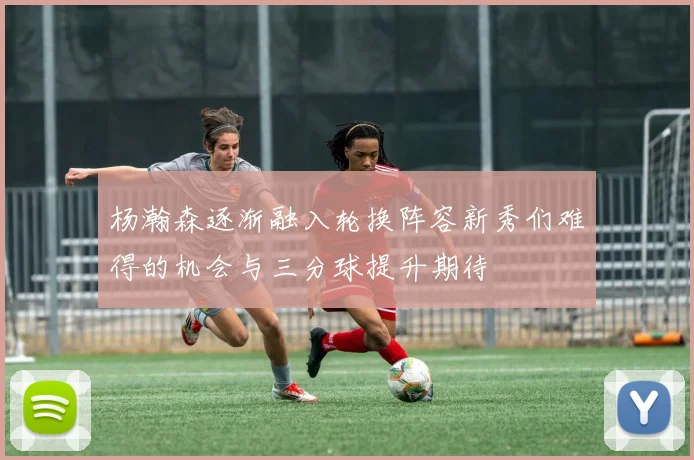杨瀚森逐渐融入轮换阵容新秀们难得的机会与三分球提升期待