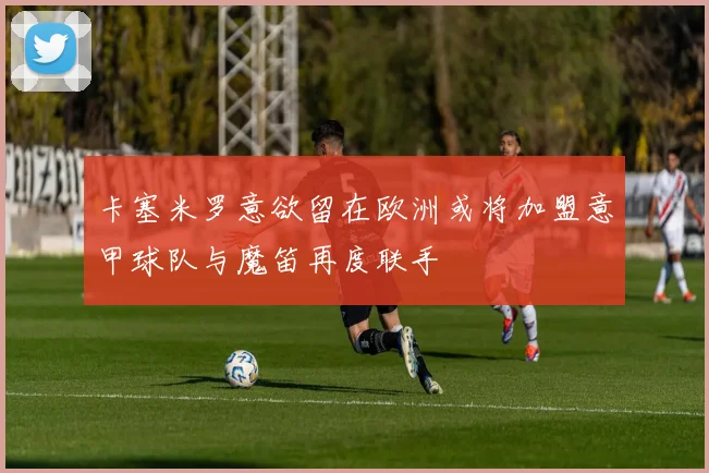 卡塞米罗意欲留在欧洲或将加盟意甲球队与魔笛再度联手