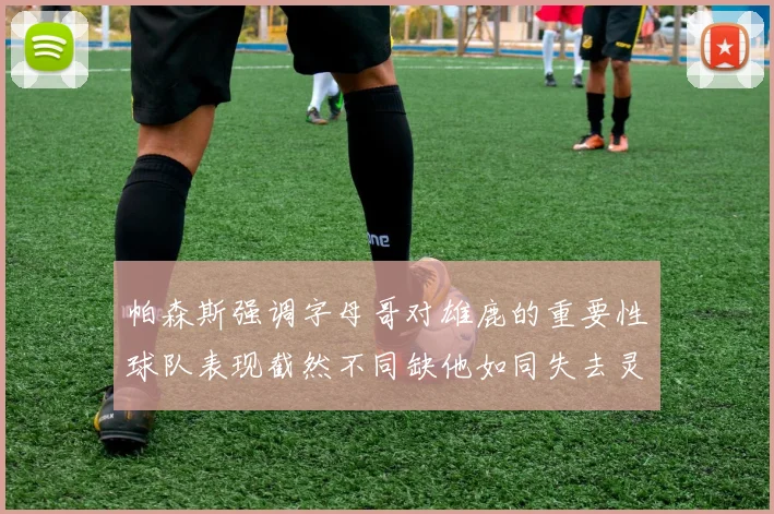 帕森斯强调字母哥对雄鹿的重要性球队表现截然不同缺他如同失去灵魂
