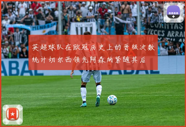 英超球队在欧冠历史上的晋级次数统计切尔西领先阿森纳紧随其后