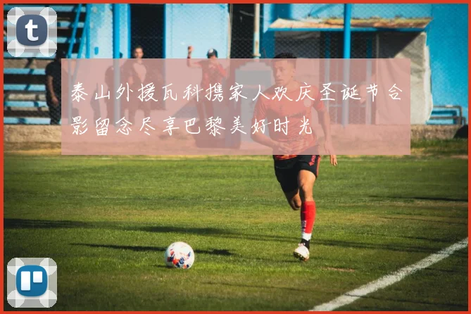 泰山外援瓦科携家人欢庆圣诞节合影留念尽享巴黎美好时光