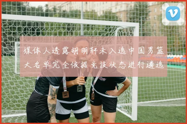 媒体人透露胡明轩未入选中国男篮大名单完全依据竞技状态进行遴选