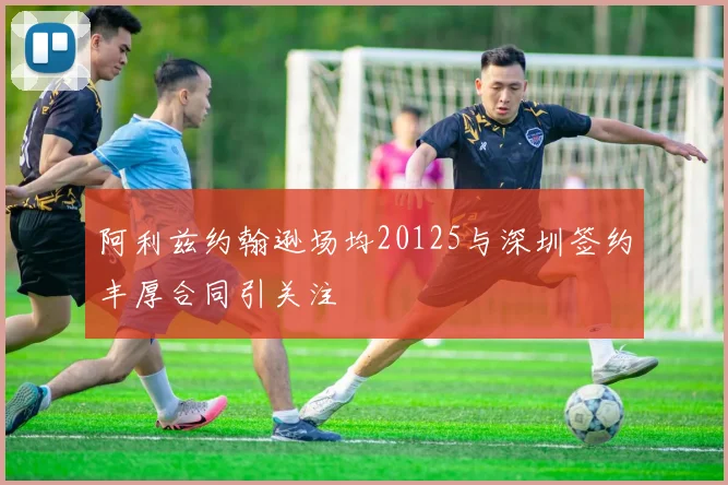 阿利兹约翰逊场均20125与深圳签约丰厚合同引关注