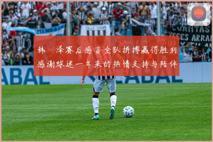 韩镕泽赛后感言全队拼搏赢得胜利感谢球迷一年来的热情支持与陪伴