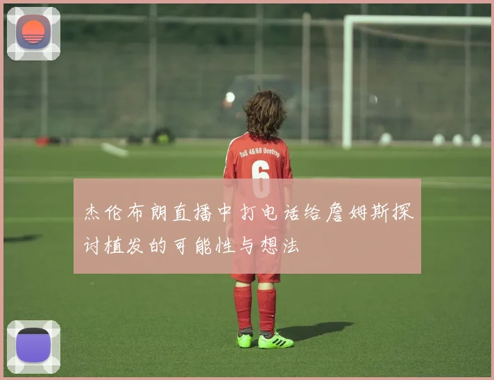 杰伦布朗直播中打电话给詹姆斯探讨植发的可能性与想法