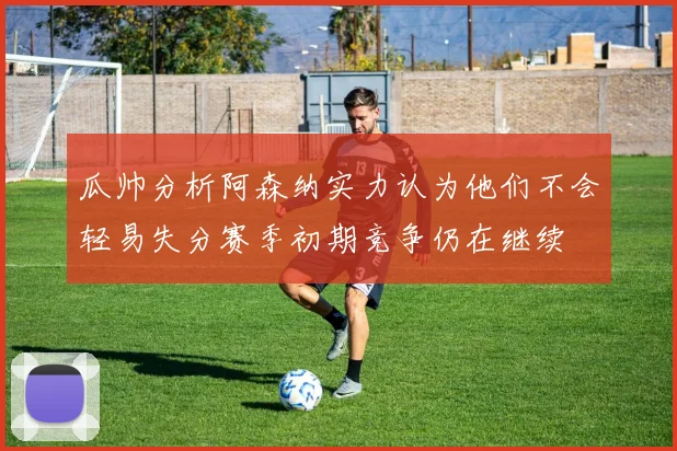 瓜帅分析阿森纳实力认为他们不会轻易失分赛季初期竞争仍在继续