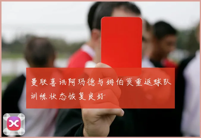曼联喜讯阿玛德与姆伯莫重返球队训练状态恢复良好