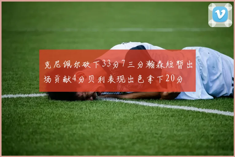 克尼佩尔砍下33分7三分瀚森短暂出场贡献4分贝利表现出色拿下20分