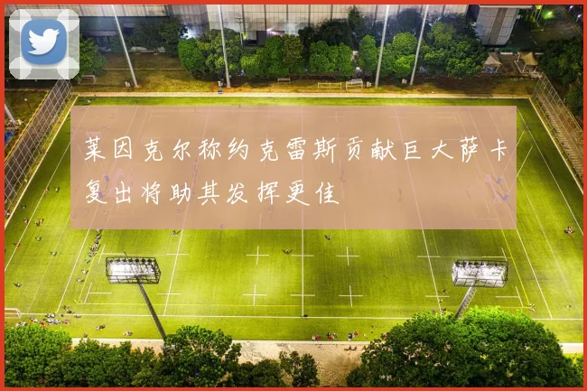 莱因克尔称约克雷斯贡献巨大萨卡复出将助其发挥更佳