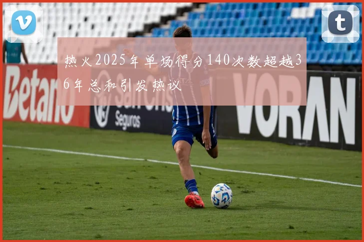 热火2025年单场得分140次数超越36年总和引发热议