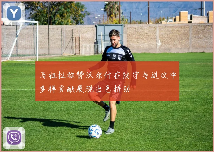 马祖拉称赞沃尔什在防守与进攻中多样贡献展现出色拼劲