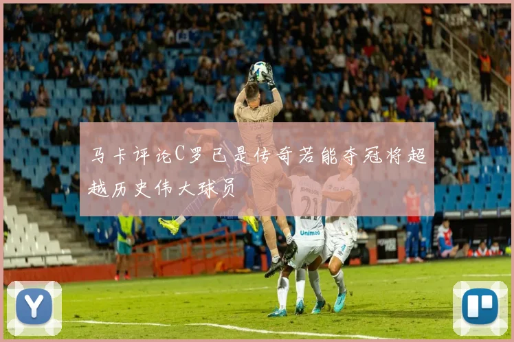 马卡评论C罗已是传奇若能夺冠将超越历史伟大球员