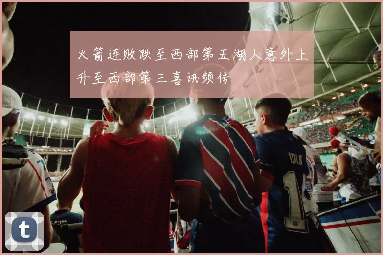火箭连败跌至西部第五湖人意外上升至西部第三喜讯频传