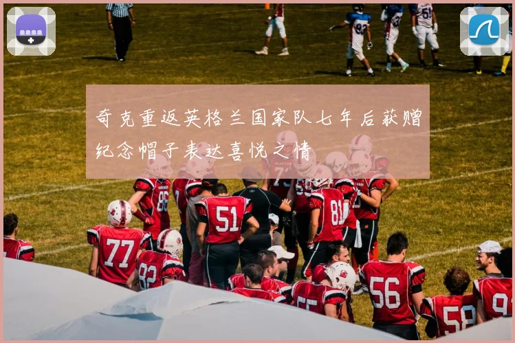 奇克重返英格兰国家队七年后获赠纪念帽子表达喜悦之情