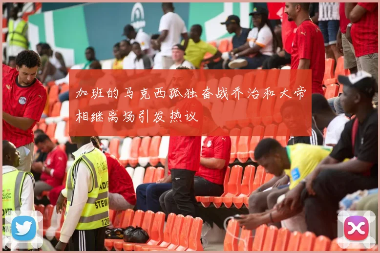 加班的马克西孤独奋战乔治和大帝相继离场引发热议