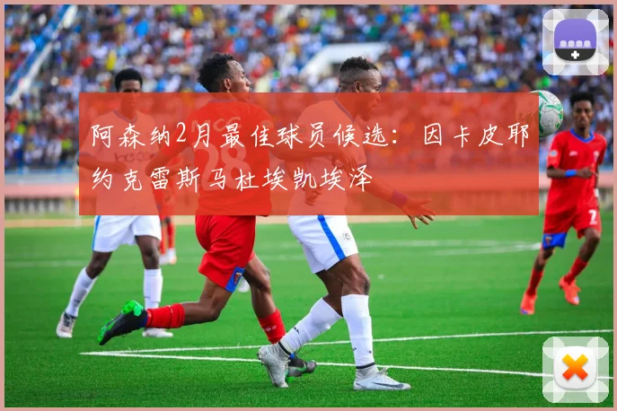 阿森纳2月最佳球员候选：因卡皮耶约克雷斯马杜埃凯埃泽