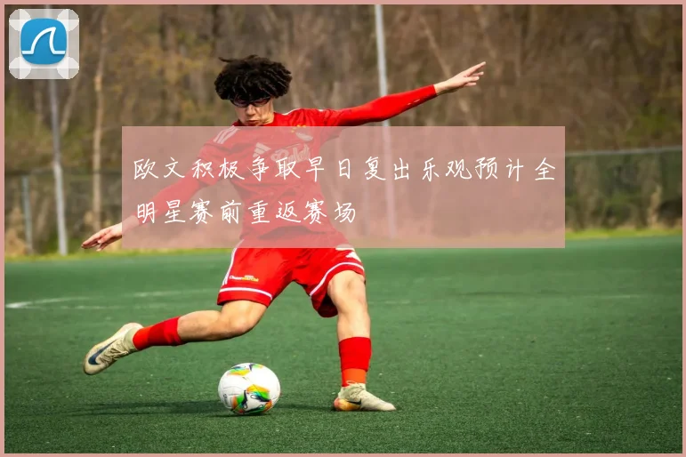 欧文积极争取早日复出乐观预计全明星赛前重返赛场