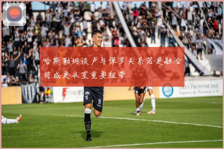 哈斯勒姆谈卢与保罗关系若更融洽将成更衣室重要纽带