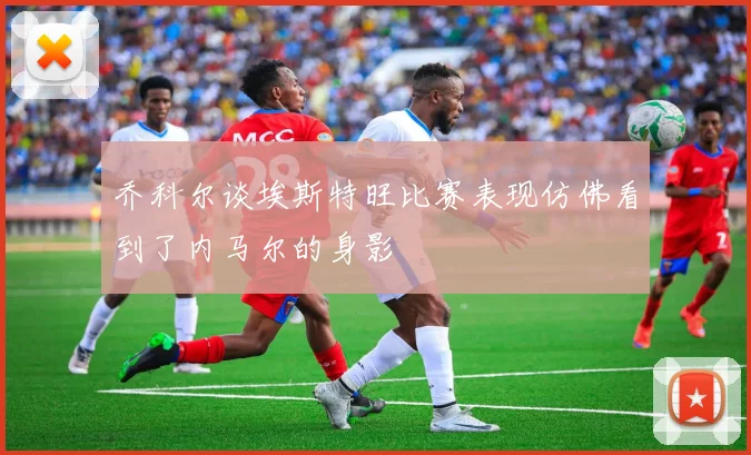 乔科尔谈埃斯特旺比赛表现仿佛看到了内马尔的身影
