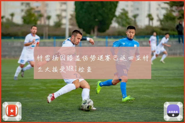 特雷杨因膝盖伤势退赛已返回亚特兰大接受MRI检查
