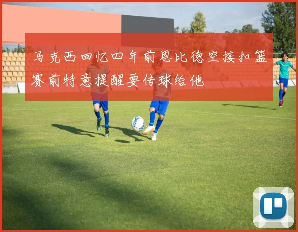 马克西回忆四年前恩比德空接扣篮赛前特意提醒要传球给他