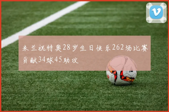 米兰祝特奥28岁生日快乐262场比赛贡献34球45助攻