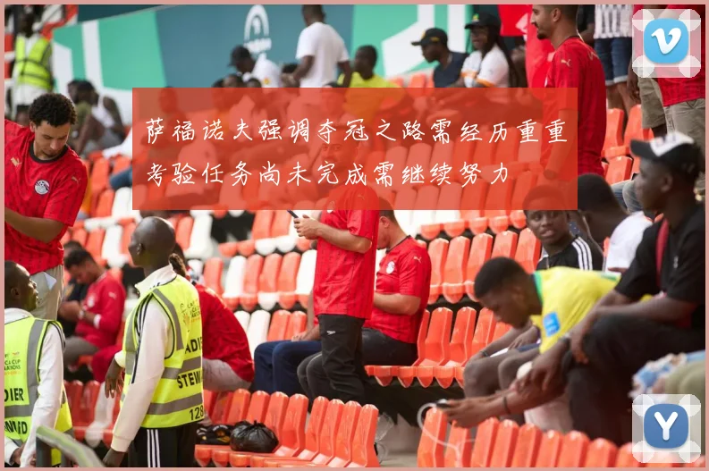 萨福诺夫强调夺冠之路需经历重重考验任务尚未完成需继续努力
