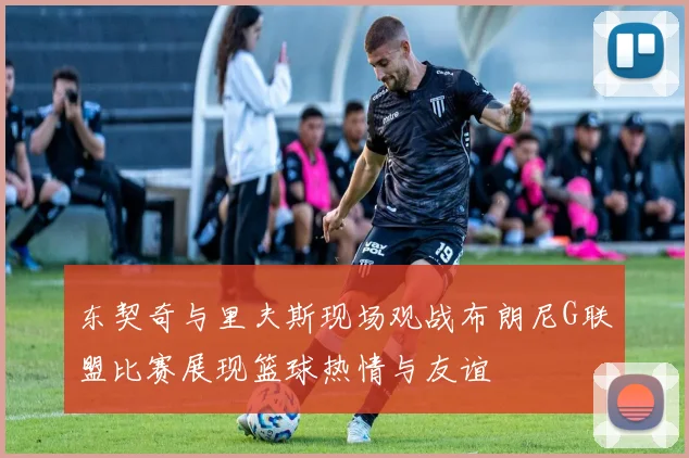东契奇与里夫斯现场观战布朗尼G联盟比赛展现篮球热情与友谊