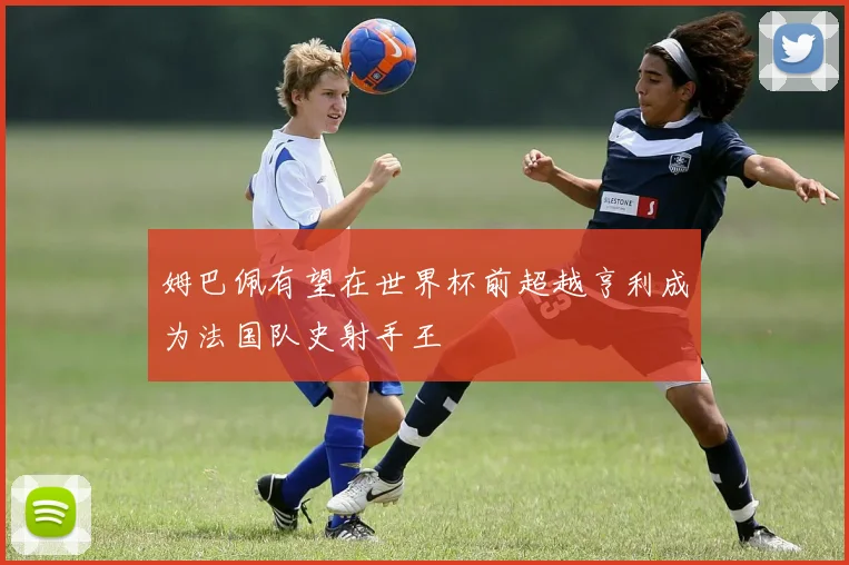 姆巴佩有望在世界杯前超越亨利成为法国队史射手王