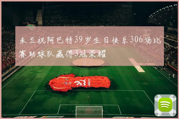 米兰祝阿巴特39岁生日快乐306场比赛助球队赢得3冠荣耀