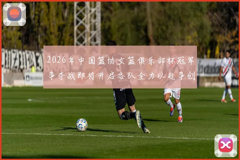 2026年中国篮协女篮俱乐部杯冠军争夺战即将开启各队全力以赴争创佳绩