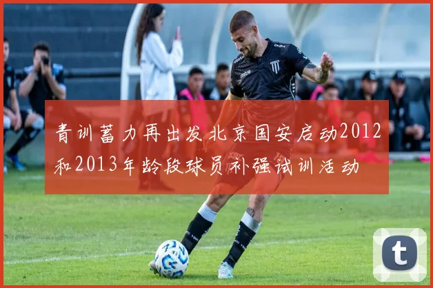 青训蓄力再出发北京国安启动2012和2013年龄段球员补强试训活动