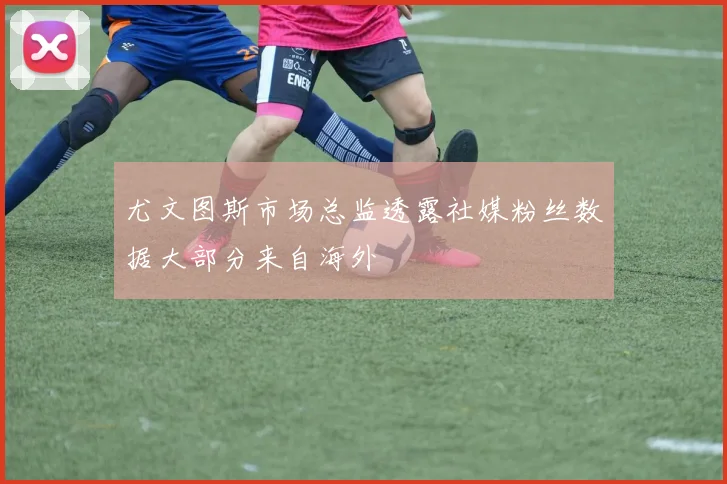 尤文图斯市场总监透露社媒粉丝数据大部分来自海外