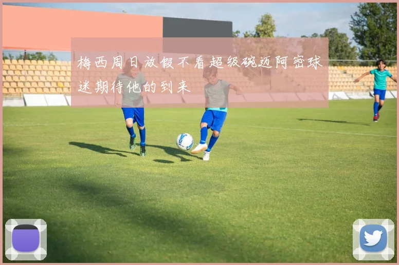 梅西周日放假不看超级碗迈阿密球迷期待他的到来